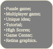 
•Puzzle game; •Multiplayer game; •Unique idea; •Tutorial; •High Scores; •Game Center; •Retina graphics.
